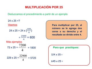 MULTIPLICACIÓN POR 25
Deduzcamos el procedimiento a partir de un ejemplo
24 x 25 =?
24 x 25 = 24 x (
100
4
)
Veamos
=
2400
4
= 600
72 x 25 = = 1800
Más ejemplos
229 x 25 =
4
22900
= 5725
Para multiplicar por 25, al
número se le agrega dos
ceros a su derecha y el
resultado se divide entre 4.
Para que practiques:
124 x 25 =
645 x 25 =
4
7200
 