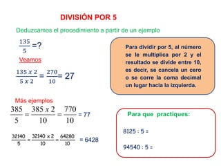 DIVISIÓN POR 5
Deduzcamos el procedimiento a partir de un ejemplo
Veamos
= 77
Más ejemplos
= 6428
Para dividir por 5, al número
se le multiplica por 2 y el
resultado se divide entre 10,
es decir, se cancela un cero
o se corre la coma decimal
un lugar hacia la izquierda.
Para que practiques:
8125 : 5 =
94540 : 5 =
135 𝑥 2
5 𝑥 2
=
270
10
= 27
135
5
=?
10
770
10
2385
5
385

x
10
64280
10
2x32140
5
32140

 