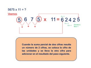 5675 x 11 = ?
Veamos
5 6 7 5 x 11= 524
+
26
++
Cuando la suma parcial de dos cifras resulta
un número de 2 cifras, se coloca la cifra de
las unidades y se lleva la otra cifra para
adicionar en el resultado del paso siguiente.
Escribo 2,
llevo 1
13 + 1
11 + 1
5 + 1
 