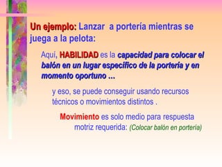 Un ejemplo:   Lanzar  a portería mientras se juega a la pelota:  Aquí ,  HABILIDAD   es la  capacidad para colocar el balón en un lugar específico de la portería y en momento oportuno …   y eso, se puede conseguir usando recursos técnicos o movimientos distintos . Movimiento  es solo medio para  respuesta  motriz requerida:  (Colocar balón en portería)   