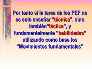 Por tanto si la tarea de los PEF no es solo enseñar “ técnica ”, sino también” táctica ”, y fundamentalmente “ habilidades ” utilizando como base los “Movimientos fundamentales” 