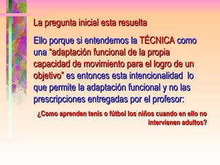 La pregunta inicial esta resuelta Ello porque si entendemos la  TÉCNICA  como una  “adaptación funcional de la propia capacidad de movimiento para el logro de un objetivo”  es entonces esta intencionalidad  lo que permite la adaptación funcional y no las prescripciones entregadas por el profesor: ¿Como aprenden tenis o fútbol los niños cuando en ello no intervienen adultos? 