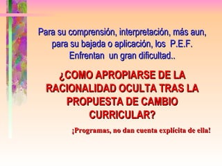 Para su comprensión, interpretación, más aun, para su bajada o aplicación, los  P.E.F. Enfrentan  un gran dificultad.. ¿COMO APROPIARSE DE LA RACIONALIDAD OCULTA TRAS LA PROPUESTA DE CAMBIO CURRICULAR? ¡Programas, no dan cuenta explícita de ella! 