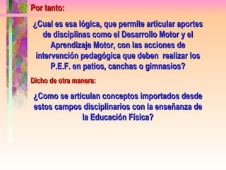 Por tanto: ¿Cual es esa lógica, que permite articular aportes de disciplinas como el Desarrollo Motor y el Aprendizaje Motor, con las acciones de intervención pedagógica que deben  realizar los P.E.F. en patios, canchas o gimnasios? Dicho de otra manera: ¿Como se articulan conceptos importados desde estos campos disciplinarios con la enseñanza de la Educación Física? 