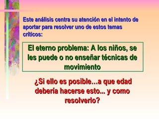 Este análisis centra su atención en el intento de aportar para resolver uno de estos temas  críticos: El eterno problema: A los niños, se les puede o no enseñar técnicas de movimiento ¿Si ello es posible…a que edad debería hacerse esto... y como resolverlo? 