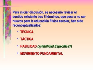 Para iniciar discusión, es necesario revisar el sentido existente tras 5 términos, que pese a no ser nuevos para la educación Física escolar, han sido reconceptualizados: TÉCNICA TÁCTICA HABILIDAD  (¿Habilidad Específica?) MOVIMIENTO FUNDAMENTAL 