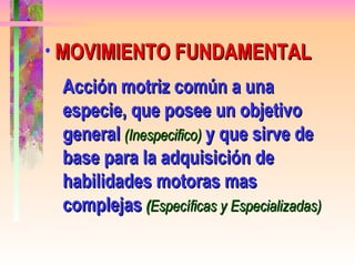 MOVIMIENTO FUNDAMENTAL Acción motriz común a una especie, que posee un objetivo general   (Inespecifico)   y que sirve de base para la adquisición de habilidades motoras mas complejas   ( Específicas y Especializadas) 