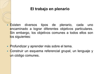 El trabajo en plenarioExisten diversos tipos de plenario, cada uno encaminado a lograr diferentes objetivos particulares. Sin embargo, los objetivos comunes a todos ellos son los siguientes:Profundizar y aprender más sobre el tema.Construir un esquema referencial grupal, un lenguaje y un código comunes.