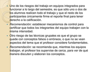 Uno de los riesgos del trabajo en equipos integrados para funcionar a lo largo del semestre, es que sólo uno o dos de los alumnos realicen todo el trabajo y que el resto de los participantes únicamente firme el reporte final para tener derecho a la calificación.Recomendación: establecer mecanismos de control para certificar que todos los integrantes del equipo trabajen con la misma intensidad. Otro riesgo de las técnicas grupales es que el grupo se quede con conceptos falsos o erróneos, o que no se vean aspectos del tema que el profesor considere fundamentales.Recomendación: se recomienda que, mientras los equipos trabajan, el profesor los supervise de cerca, para ver de qué manera discuten y elaboran los conceptos.