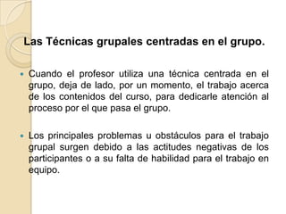 Las Técnicas grupales centradas en el grupo.Cuando el profesor utiliza una técnica centrada en el grupo, deja de lado, por un momento, el trabajo acerca de los contenidos del curso, para dedicarle atención al proceso por el que pasa el grupo.Los principales problemas u obstáculos para el trabajo grupal surgen debido a las actitudes negativas de los participantes o a su falta de habilidad para el trabajo en equipo. 
