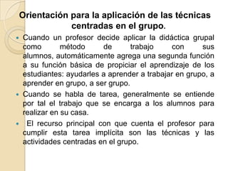 Orientación para la aplicación de las técnicas centradas en el grupo.Cuando un profesor decide aplicar la didáctica grupal como método de trabajo con sus alumnos, automáticamente agrega una segunda función a su función básica de propiciar el aprendizaje de los estudiantes: ayudarles a aprender a trabajar en grupo, a aprender en grupo, a ser grupo.Cuando se habla de tarea, generalmente se entiende por tal el trabajo que se encarga a los alumnos para realizar en su casa.  El recurso principal con que cuenta el profesor para cumplir esta tarea implícita son las técnicas y las actividades centradas en el grupo. 