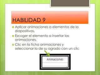 HABILIDAD 9
 Aplicar animaciones a elementos de la
  diapositivas.
 Escoger el elemento a insertar las
  animaciones.
 Clic en la ficha animaciones y
  seleccionar la de su agrado con un clic
 