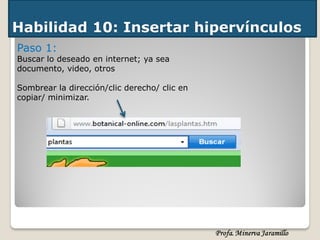 Habilidad 10: Insertar hipervínculos
Paso 1:
Buscar lo deseado en internet; ya sea
documento, video, otros

Sombrear la dirección/clic derecho/ clic en
copiar/ minimizar.
 