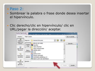    Paso 2:
   Sombrear la palabra o frase donde desea insertar
    el hipervínculo.

   Clic derecho/clic en hipervínculo/ clic en
    URL/pegar la dirección/ aceptar.
 