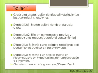 Taller 1
   Crear una presentación de diapositivas siguiendo
    las siguientes instrucciones:

   Diapositiva1: Presentación: Nombre, escuela,
    otros.

   Diapositiva2: Elija en pensamiento positivo y
    agregue una imagen.(acorde al pensamiento)

   Diapositiva 3: Escriba una palabra relacionada al
    pensamiento positivo e inserte un video.

   Diapositiva 4: Escriba un valor e inserte un
    hipervínculo a un video del mismo (con dirección
    de internet).
   Guarda en su carpeta/práctica / Power Point.
 