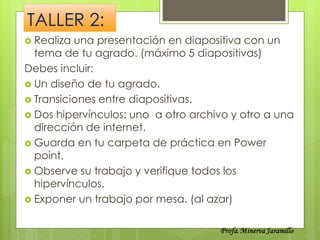 TALLER 2:
 Realiza una presentación en diapositiva con un
  tema de tu agrado. (máximo 5 diapositivas)
Debes incluir:
 Un diseño de tu agrado.
 Transiciones entre diapositivas.
 Dos hipervínculos: uno a otro archivo y otro a una
  dirección de internet.
 Guarda en tu carpeta de práctica en Power
  point.
 Observe su trabajo y verifique todos los
  hipervínculos.
 Exponer un trabajo por mesa. (al azar)
 