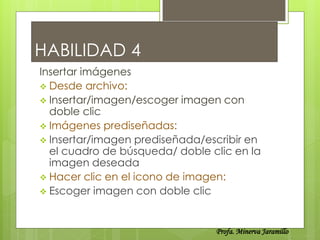 HABILIDAD 4
Insertar imágenes
 Desde archivo:
 Insertar/imagen/escoger imagen con
  doble clic
 Imágenes prediseñadas:
 Insertar/imagen prediseñada/escribir en
  el cuadro de búsqueda/ doble clic en la
  imagen deseada
 Hacer clic en el icono de imagen:
 Escoger imagen con doble clic



                                Profa. Minerva Jaramillo
 
