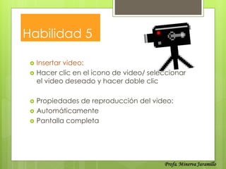 Habilidad 5

    Insertar video:
    Hacer clic en el icono de video/ seleccionar
     el video deseado y hacer doble clic

    Propiedades de reproducción del video:
    Automáticamente
    Pantalla completa
 