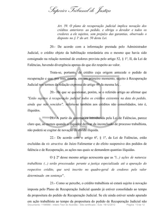 Superior Tribunal de Justiça
Art. 59. O plano de recuperação judicial implica novação dos
créditos anteriores ao pedido, e obriga o devedor e todos os
credores a ele sujeitos, sem prejuízo das garantias, observado o
disposto no § 1o do art. 50 desta Lei.
20.- De acordo com a informação prestada pelo Administrador
Judicial, o crédito objeto da habilitação retardatária era o mesmo que havia sido
consignado na relação nominal de credores prevista pelo artigo 52, § 1º, II, da Lei de
Falências, havendo divergência apenas do que diz respeito ao valor.
Trata-se, portanto, de crédito cuja origem antecede o pedido de
recuperação e que, por isso, estaria, em um primeiro momento, sujeito à Recuperação
Judicial nos termos da redação expressa do artigo 49 da mesma lei, .
20.- Há que se questionar, porém, se o referido artigo ao afirmar que
"Estão sujeitos à recuperação judicial todos os créditos existentes na data do pedido,
ainda que não vencidos", referiu-se também aos créditos não consolidados, isto é,
ilíquidos.
21.- A partir da sistemática introduzida pela Lei de Falências, parece
claro que, ao menos quando a iliquidez derivar da inconclusão de processo trabalhista,
não poderá se cogitar de novação de dívida ilíquida.
22.- De acordo com o artigo 6º, § 1º, da Lei de Falências, estão
excluídas da vis atractiva do Juízo Falimentar e do efeito suspensivo dos pedidos de
falência e de Recuperação, as ações nas quais se demandem quantias ilíquidas.
O § 2º desse mesmo artigo acrescenta que as "(...) ações de natureza
trabalhista (...) serão processadas perante a justiça especializada até a apuração do
respectivo crédito, que será inscrito no quadro-geral de credores pelo valor
determinado em sentença" .
23.- Como se percebe, o crédito trabalhista só estará sujeito à novação
imposta pelo Plano de Recuperação Judicial quando já estiver consolidado ao tempo
da propositura do pedido de Recuperação Judicial. Se ele ainda estiver sendo apurado
em ação trabalhista ao tempo da propositura do pedido de Recuperação Judicial não
Documento: 1198988 - Inteiro Teor do Acórdão - Site certificado - DJe: 18/12/2012 Página 10de 12
 