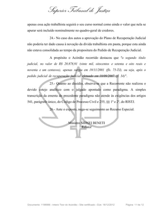 Superior Tribunal de Justiça
apenas essa ação trabalhista seguirá o seu curso normal como ainda o valor que nela se
apurar será incluído nominalmente no quadro-geral de credores.
24.- No caso dos autos a aprovação do Plano de Recuperação Judicial
não poderia ter dado causa à novação da dívida trabalhista em pauta, porque esta ainda
não estava consolidada ao tempo da propositura do Pedido de Recuperação Judicial.
A propósito o Acórdão recorrido destacou que "o segundo título
judicial, no valor de R$ 20.878,91 (vinte mil, oitocentos e setenta e oito reais e
noventa e um centavos), apenas surgiu em 19/11/2001 (fls. 75-TJ), ou seja, após o
pedido judicial de recuperação judicial efetuado em 18/09/2007 (fl. 34)".
25.- Quanto ao dissídio, observa-se que a Recorrente não realizou o
devido cotejo analítico com o julgado apontado como paradigma. A simples
transcrição da ementa do precedente paradigma não atende às exigências dos artigos
541, parágrafo único, do Código de Processo Civil e 255, §§ 1º e 2º, do RISTJ.
26.- Ante o exposto, nega-se seguimento ao Recurso Especial.
Ministro SIDNEI BENETI
Relator
Documento: 1198988 - Inteiro Teor do Acórdão - Site certificado - DJe: 18/12/2012 Página 11de 12
 