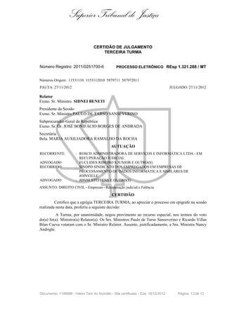 Superior Tribunal de Justiça
CERTIDÃO DE JULGAMENTO
TERCEIRA TURMA
Número Registro: 2011/0251700-6 PROCESSO ELETRÔNICO REsp 1.321.288 / MT
Números Origem: 11531110 1153112010 5879711 587972011
PAUTA: 27/11/2012 JULGADO: 27/11/2012
Relator
Exmo. Sr. Ministro SIDNEI BENETI
Presidente da Sessão
Exmo. Sr. Ministro PAULO DE TARSO SANSEVERINO
Subprocurador-Geral da República
Exmo. Sr. Dr. JOSÉ BONIFÁCIO BORGES DE ANDRADA
Secretária
Bela. MARIA AUXILIADORA RAMALHO DA ROCHA
AUTUAÇÃO
RECORRENTE : ROSCH ADMINISTRADORA DE SERVIÇOS E INFORMÁTICA LTDA - EM
RECUPERAÇÃO JUDICIAL
ADVOGADO : EUCLIDES RIBEIRO S JUNIOR E OUTRO(S)
RECORRIDO : SINDPD SINDICATO DOS EMPREGADOS EM EMPRESAS DE
PROCESSAMENTO DE DADOS INFORMÁTICA E SIMILARES DE
JOINVILLE
ADVOGADO : JONNI STEFFENS E OUTRO(S)
ASSUNTO: DIREITO CIVIL - Empresas - Recuperação judicial e Falência
CERTIDÃO
Certifico que a egrégia TERCEIRA TURMA, ao apreciar o processo em epígrafe na sessão
realizada nesta data, proferiu a seguinte decisão:
A Turma, por unanimidade, negou provimento ao recurso especial, nos termos do voto
do(a) Sr(a). Ministro(a) Relator(a). Os Srs. Ministros Paulo de Tarso Sanseverino e Ricardo Villas
Bôas Cueva votaram com o Sr. Ministro Relator. Ausente, justificadamente, a Sra. Ministra Nancy
Andrighi.
Documento: 1198988 - Inteiro Teor do Acórdão - Site certificado - DJe: 18/12/2012 Página 12de 12
 