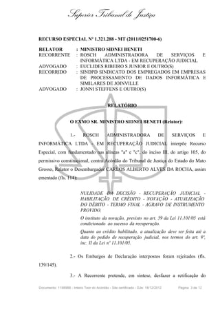 Superior Tribunal de Justiça
RECURSO ESPECIAL Nº 1.321.288 - MT (2011/0251700-6)
RELATOR : MINISTRO SIDNEI BENETI
RECORRENTE : ROSCH ADMINISTRADORA DE SERVIÇOS E
INFORMÁTICA LTDA - EM RECUPERAÇÃO JUDICIAL
ADVOGADO : EUCLIDES RIBEIRO S JUNIOR E OUTRO(S)
RECORRIDO : SINDPD SINDICATO DOS EMPREGADOS EM EMPRESAS
DE PROCESSAMENTO DE DADOS INFORMÁTICA E
SIMILARES DE JOINVILLE
ADVOGADO : JONNI STEFFENS E OUTRO(S)
RELATÓRIO
O EXMO SR. MINISTRO SIDNEI BENETI (Relator):
1.- ROSCH ADMINISTRADORA DE SERVIÇOS E
INFORMÁTICA LTDA - EM RECUPERAÇÃO JUDICIAL interpõe Recurso
Especial, com fundamentado nas alíneas "a" e "c", do inciso III, do artigo 105, do
permissivo constitucional, contra Acórdão do Tribunal de Justiça do Estado do Mato
Grosso, Relator o Desembargador CARLOS ALBERTO ALVES DA ROCHA, assim
ementado (fls. 114):
NULIDADE DA DECISÃO - RECUPERAÇÃO JUDICIAL -
HABILITAÇÃO DE CRÉDITO - NOVAÇÃO - ATUALIZAÇÃO
DO DÉBITO - TERMO FINAL - AGRAVO DE INSTRUMENTO
PROVIDO.
O instituto da novação, previsto no art. 59 da Lei 11.101/05 está
condicionado ao sucesso da recuperação.
Quanto ao crédito habilitado, a atualização deve ser feita até a
data do pedido de recuperação judicial, nos termos do art. 9º,
inc. II da Lei nº 11.101/05.
2.- Os Embargos de Declaração interpostos foram rejeitados (fls.
139/145).
3.- A Recorrente pretende, em síntese, desfazer a retificação do
Documento: 1198988 - Inteiro Teor do Acórdão - Site certificado - DJe: 18/12/2012 Página 3 de 12
 