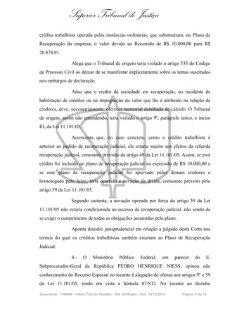 Superior Tribunal de Justiça
crédito trabalhista operada pelas instâncias ordinárias, que substituíram, no Plano de
Recuperação da empresa, o valor devido ao Recorrido de R$ 10.000,00 para R$
20.878,91.
Alega que o Tribunal de origem teria violado o artigo 535 do Código
de Processo Civil ao deixar de se manifestar explicitamente sobre os temas suscitados
nos embargos de declaração.
Aduz que o credor da sociedade em recuperação, no incidente de
habilitação de créditos ou na impugnação do valor que lhe é atribuído na relação de
credores, deve, necessariamente, oferecer memorial detalhado de cálculo. O Tribunal
de origem, assim não entendendo, teria violado o artigo 9º, parágrafo único, e inciso
III, da Lei 11.101/05.
Acrescenta que, no caso concreto, como o crédito trabalhista é
anterior ao pedido de recuperação judicial, ele estaria sujeito aos efeitos da referida
recuperação judicial, consoante previsão do artigo 49 da Lei 11.101/05. Assim, se esse
crédito foi incluído no plano de recuperação judicial na expressão de R$ 10.000,00 e
se esse plano de recuperação judicial foi aprovado pelos demais credores e
homologado pelo Juízo, teria ocorrido a novação da dívida, consoante previsto pelo
artigo 59 da Lei 11.101/05.
Segundo sustenta, a novação operada por força do artigo 59 da Lei
11.101/05 não estaria condicionada ao sucesso da recuperação judicial, não sendo de
se exigir o cumprimento de todas as obrigações assumidas pelo plano.
Aponta dissídio jurisprudencial em relação a julgado desta Corte nos
termos do qual os créditos trabalhistas também estariam ao Plano de Recuperação
Judicial.
4.- O Ministério Público Federal, em parecer do E.
Subprocurador-Geral da República PEDRO HENRIQUE NIESS, opinou não
conhecimento do Recurso Especial no tocante à alegação de ofensa aos artigos 9º e 59
da Lei 11.101/05, tendo em vista a Súmula 07/STJ. No tocante ao dissídio
Documento: 1198988 - Inteiro Teor do Acórdão - Site certificado - DJe: 18/12/2012 Página 4 de 12
 