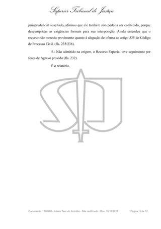 Superior Tribunal de Justiça
jurisprudencial suscitado, afirmou que ele também não poderia ser conhecido, porque
descumpridas as exigências formais para sua interposição. Ainda entendeu que o
recurso não merecia provimento quanto à alegação de ofensa ao artigo 535 do Código
de Processo Civil. (fls. 235/236).
5.- Não admitido na origem, o Recurso Especial teve seguimento por
força de Agravo provido (fls. 232).
É o relatório.
Documento: 1198988 - Inteiro Teor do Acórdão - Site certificado - DJe: 18/12/2012 Página 5 de 12
 