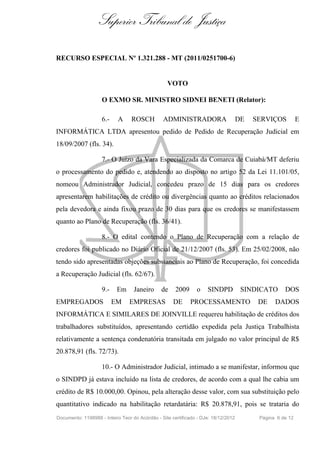 Superior Tribunal de Justiça
RECURSO ESPECIAL Nº 1.321.288 - MT (2011/0251700-6)
VOTO
O EXMO SR. MINISTRO SIDNEI BENETI (Relator):
6.- A ROSCH ADMINISTRADORA DE SERVIÇOS E
INFORMÁTICA LTDA apresentou pedido de Pedido de Recuperação Judicial em
18/09/2007 (fls. 34).
7.- O Juízo da Vara Especializada da Comarca de Cuiabá/MT deferiu
o processamento do pedido e, atendendo ao disposto no artigo 52 da Lei 11.101/05,
nomeou Administrador Judicial, concedeu prazo de 15 dias para os credores
apresentarem habilitações de crédito ou divergências quanto ao créditos relacionados
pela devedora e ainda fixou prazo de 30 dias para que os credores se manifestassem
quanto ao Plano de Recuperação (fls. 36/41).
8.- O edital contendo o Plano de Recuperação com a relação de
credores foi publicado no Diário Oficial de 21/12/2007 (fls. 53). Em 25/02/2008, não
tendo sido apresentadas objeções substanciais ao Plano de Recuperação, foi concedida
a Recuperação Judicial (fls. 62/67).
9.- Em Janeiro de 2009 o SINDPD SINDICATO DOS
EMPREGADOS EM EMPRESAS DE PROCESSAMENTO DE DADOS
INFORMÁTICA E SIMILARES DE JOINVILLE requereu habilitação de créditos dos
trabalhadores substituídos, apresentando certidão expedida pela Justiça Trabalhista
relativamente a sentença condenatória transitada em julgado no valor principal de R$
20.878,91 (fls. 72/73).
10.- O Administrador Judicial, intimado a se manifestar, informou que
o SINDPD já estava incluído na lista de credores, de acordo com a qual lhe cabia um
crédito de R$ 10.000,00. Opinou, pela alteração desse valor, com sua substituição pelo
quantitativo indicado na habilitação retardatária: R$ 20.878,91, pois se trataria do
Documento: 1198988 - Inteiro Teor do Acórdão - Site certificado - DJe: 18/12/2012 Página 6 de 12
 