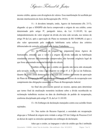 Superior Tribunal de Justiça
mesmo crédito, apenas com divergência de valores. Essa manifestação foi acolhida por
decisão interlocutória do Juízo da Recuperação (fls. 19/21).
11.- A devedora interpôs, então, Agravo de Instrumento (fls. 2/17),
alegando: a) que o SINDPD não havia comprovado a origem do seu crédito, como
determinado pelo artigo 9º, parágrafo único, da Lei 11.101/05; b) que
independentemente do valor original da dívida ela teria sido novada, nos termos do
artigo 59 da Lei, após a aprovação do Plano no montante de R$ 10.000,00; c) que o
alto valor apresentado pelo sindicado habilitante seria reflexo dos critérios
diferenciados de correção utilizados pela Justiça Trabalhista.
12.- O Tribunal de origem, no julgamento desse Agravo de
Instrumento, entendeu que o valor e a origem da dívida indicada na habilitação
retardatária estavam suficientemente comprovados, não havendo exigência legal de
que fosse apresentado memorial detalhado de cálculo.
Também afirmou que o crédito em questão não havia sido alcançado
pela novação, tendo em vista o que disposto no artigo 6º, § 2º, da Lei de Falências.
Quanto ao ponto ainda destacou que a novação dos créditos decorrente da aprovação
do Plano de Recuperação Judicial estaria condicionada ao sucesso da recuperação com
cumprimento das obrigações assumidas no Plano de Recuperação Judicial.
Ao final deu provimento parcial ao recurso, apenas para determinar
que termo final da atualização monetária incidente sobre a dívida reconhecida na
reclamação trabalhista recaísse na data da distribuição do pedido de recuperação,
conforme disciplinado pelo artigo 9ª, II, da Lei 11.101/05.
13.- Os Embargos de declaração manejados contra esse acórdão foram
rejeitados.
14.- Nas razões do Recurso Especial, a sociedade em recuperação
alega que o Tribunal de origem teria violado o artigo 535 do Código de Processo Civil
ao deixar de suprir as omissões apontadas nos embargos de declaração.
Aduz que o credor, ao impugnar o valor do crédito que lhe é atribuído
Documento: 1198988 - Inteiro Teor do Acórdão - Site certificado - DJe: 18/12/2012 Página 7 de 12
 