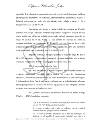 Superior Tribunal de Justiça
na relação de credores deve, necessariamente, sob pena de indeferimento do incidente
de impugnação de crédito a ser instaurado, oferecer memória detalhada do cálculo. O
Tribunal mato-grossense, assim não entendendo, teria violado o artigo 9º, III, e
parágrafo único, da Lei 11.101/05.
Acrescenta que, como o crédito trabalhista constante da Certidão
expedida pela Justiça Trabalhista é anterior ao pedido de recuperação judicial, por isso
estaria sujeito aos efeitos da referida recuperação judicial, consoante previsão do
artigo 49 da Lei 11.101/05. Assim, se esse crédito foi incluído no plano de
recuperação judicial na expressão de R$ 10.000,00 e se esse Plano de Recuperação
judicial foi aprovado pelos demais credores e homologado pelo Juízo, teria ocorrido a
novação da dívida, nos termos do artigo 59 da Lei 11.101/05.
Segundo sustenta, a novação operada por força do artigo 59 da Lei
11.101/05 não estaria condicionada ao sucesso da recuperação judicial, não sendo de
se exigir o cumprimento de todas as obrigações assumidas pelo plano.
15.- A irresignação não colhe êxito.
16.- Não se viabiliza o Recurso Especial pela indicada ausência de
prestação jurisdicional, porquanto que a matéria em exame foi devidamente
enfrentada, emitindo-se pronunciamento de forma fundamentada e sem contradições.
A jurisprudência desta Casa é pacífica ao proclamar que, se os fundamentos adotados
bastam para justificar o concluído na decisão, o julgador não está obrigado a rebater,
um a um, os argumentos utilizados pela parte.
17.- Quanto à necessidade de memorial detalhado da dívida, o artigo
9º da Lei 11.101/05 estabelece o seguinte:
Art. 9o A habilitação de crédito realizada pelo credor nos termos
do art. 7º, § 1º, desta Lei deverá conter:
I – o nome, o endereço do credor e o endereço em que receberá
comunicação de qualquer ato do processo;
II – o valor do crédito, atualizado até a data da decretação da
falência ou do pedido de recuperação judicial, sua origem e
Documento: 1198988 - Inteiro Teor do Acórdão - Site certificado - DJe: 18/12/2012 Página 8 de 12
 