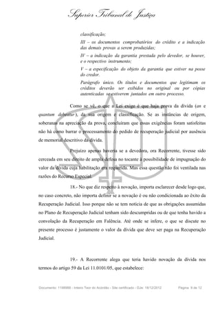 Superior Tribunal de Justiça
classificação;
III – os documentos comprobatórios do crédito e a indicação
das demais provas a serem produzidas;
IV – a indicação da garantia prestada pelo devedor, se houver,
e o respectivo instrumento;
V – a especificação do objeto da garantia que estiver na posse
do credor.
Parágrafo único. Os títulos e documentos que legitimam os
créditos deverão ser exibidos no original ou por cópias
autenticadas se estiverem juntados em outro processo.
Como se vê, o que a Lei exige é que haja prova da dívida (an e
quantum debeatur ), da sua origem e classificação. Se as instâncias de origem,
soberanas na apreciação da prova, concluíram que essas exigências foram satisfeitas
não há como barrar o processamento do pedido de recuperação judicial por ausência
de memorial descritivo da dívida.
Prejuízo apenas haveria se a devedora, ora Recorrente, tivesse sido
cerceada em seu direito de ampla defesa no tocante à possibilidade de impugnação do
valor da dívida cuja habilitação era requerida. Mas essa questão não foi ventilada nas
razões do Recurso Especial.
18.- No que diz respeito à novação, importa esclarecer desde logo que,
no caso concreto, não importa definir se a novação é ou não condicionada ao êxito da
Recuperação Judicial. Isso porque não se tem notícia de que as obrigações assumidas
no Plano de Recuperação Judicial tenham sido descumpridas ou de que tenha havido a
convolação da Recuperação em Falência. Até onde se infere, o que se discute no
presente processo é justamente o valor da dívida que deve ser paga na Recuperação
Judicial.
19.- A Recorrente alega que teria havido novação da dívida nos
termos do artigo 59 da Lei 11.0101/05, que estabelece:
Documento: 1198988 - Inteiro Teor do Acórdão - Site certificado - DJe: 18/12/2012 Página 9 de 12
 