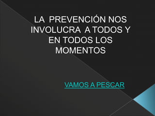 LA PREVENCIÓN NOS
INVOLUCRA A TODOS Y
    EN TODOS LOS
     MOMENTOS


      VAMOS A PESCAR
 