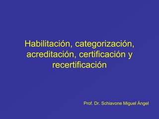 Habilitación, categorización,
acreditación, certificación y
recertificación
Prof. Dr. Schiavone Miguel Ángel
 