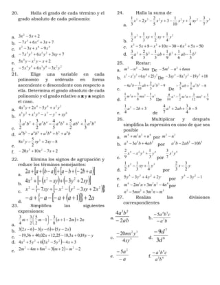 20. Halla el grado de cada término y el
grado absoluto de cada polinomio:
a. 253 2
 xx
b. 7367 23
 xxx
c.
462
93 xxxx 
d. 7367 2233
 xyyxyx
e. 25 24
 xyxyx
f.
226354
365 yxyxyx 
21. Elige una variable en cada
polinomio y ordénalo en forma
ascendente o descendente con respecto a
ella. Determina el grado absoluto de cada
polinomio y el grado relativo a x y a según
el caso.
a.
22443
524 yxyxyx 
b.
6774325
xyyxyxyx 
c.
526344325
3
1
2
5
5
4
2
3
2
1
baabbababa 
d. babbababa 85428634

e.
82
2
5
8 32
 xyxyyx
f. 271020 23
 xxx
22. Elimina los signos de agrupación y
reduce los términos semejantes:
a.
     abbaabaa  22
b.
    xyyxyxx 234 222

c.    2222
237 xxyyxxyx 
d.
    aaaaa 21 
23. Simplifica las siguientes
expresiones:
a.
  nmnmm 221
8
3
1
2
5
2
3
4
3







b.      xyyx 2563623 
c. yyxx  18,03,1825,1202,4036,19
d.   3453654 2222
 xyxyx
e.   223842 222
 mmmmm
24. Halla la suma de
a.
322233
7
3
4
3
10
1
3
5
2
2
3
1
yxyyxyxyx 
b.
22
4
1
2
1
3
1
2
1
yxyxyx 
c. 5056301085 222
 xxxxxx
d. 2222
3
1
6
1
9
1
3
1
3
2
4
3
babbabba 
25. Restar:
a. mnnm 322
 De mnnm 65 22

b.
54325
256 yxyyxx  De 181983 5234
 yyxxy
c.
9
3
2
10
1
4 223
 baabba
De
8
6
1
5
3 22
 baab
d.
322
5
1
8
3
2
1
nmnnm 
De 9
1
12
3
2
1
10
4 223
 mnnmn
e.
32
4
1 2
 ba
de
5
4
3
2
7
4 2
 baba
26. Multiplicar y después
simplifica la expresión en caso de que sea
posible
a.
4224
nnmm  por
22
nm 
b.
223
43 abbaa  por
322
102 babba 
c.
4224
3
1
9
2
yyxx 
por
43
7
3
yx
d.
22
4
1
3
1
2
1
yxyx 
por
yx
2
3
3
2

e. yyyy 2435 234
 por 13 24
 yy
f.
42234
432 nnmnmm  por
3223
35 mnmmnn 
27. Realiza las divisiones
correspondientes
a.
ab
ba
2
4 23

b.
ba
cba
2
34
5


c. 3
32
4
20
xy
ymx
d. 6
7
3
9
d
d
e.
a
a

 2
5
f. 43
43
ba
cba
 