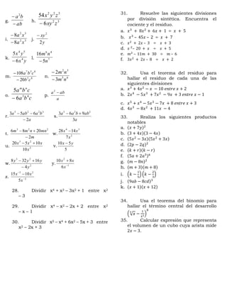 g.
ab
ba

 2
h. 32
322
6
54
zxy
zyx

i. 32
32
8
8
xa
xa


j.
y
xy
2
2

k.
yx
yx
4
54
6
5

l. 7
46
5
16
n
nm

m. 85
837
20
108
cb
cba


n. 65
32
3
2
nm
nm


o.
cba
cba nm
43
6
5

p.
a
aba 2
r.
a
baaba
2
653 3223


s.
a
abbaa
3
963 223

t.
m
mnnmm
2
2086 223


w. 2
34
7
1428
x
xx 
u. 2
23
10
10520
x
xxx 
v.
5
510 yx 
w. 2
23
4
16328
y
yyy


y. 1
2
6
810


x
xx
z. 2
23
5
1015



x
xx
28. Dividir x4 + x3 – 3x2 + 1 entre x2
– 3
29. Dividir x4 – x2 – 2x + 2 entre x2
– x – 1
30. Dividir x5 – x4 + 6x2 – 5x + 3 entre
x2 – 2x + 3
31. Resuelve las siguientes divisiones
por división sintética. Encuentra el
cociente y el residuo.
a. 𝑥3
+ 8𝑥2
+ 6𝑥 + 1 ÷ 𝑥 + 5
b. 𝑥3
– 45𝑥 – 2 ÷ 𝑥 + 7
c. 𝑥2
+ 2𝑥 – 3 ÷ 𝑥 + 3
d. 𝑥 2
– 20 + 𝑥 ÷ 𝑥 + 5
e. 𝑚2
– 11𝑚 + 30 ÷ 𝑚 – 6
f. 3𝑥2
+ 2𝑥 – 8 ÷ 𝑥 + 2
32. Usa el teorema del residuo para
hallar el residuo de cada una de las
siguientes divisiones
a. 𝑥3
+ 4𝑥2
− 𝑥 − 10 𝑒𝑛𝑡𝑟𝑒 𝑥 + 2
b. 2𝑥4
− 5𝑥3
+ 7𝑥2
− 9𝑥 + 3 𝑒𝑛𝑡𝑟𝑒 𝑥 − 1
c. 𝑥5
+ 𝑥4
− 5𝑥3
− 7𝑥 + 8 𝑒𝑛𝑡𝑟𝑒 𝑥 + 3
d. 4𝑥3
− 8𝑥2
+ 11𝑥 − 4
33. Realiza los siguientes productos
notables
a. (𝑥 + 7𝑦)2
b. (3 + 4𝑥)(3 − 4𝑥)
c. (5𝑥2
− 3𝑥)(5𝑥2
+ 3𝑥)
d. (2𝑝 − 2𝑞)2
e. (𝑘 + 𝑟)(𝑘 − 𝑟)
f. (5𝑎 + 2𝑎3)6
g. (𝑚 − 8𝑛)2
h. (𝑚 + 3)(𝑚 + 8)
i. (𝑘 −
1
5
) (𝑘 −
2
3
)
j. (9𝑎𝑏 − 8𝑐𝑑)3
k. (𝑥 + 1)(𝑥 + 12)
34. Usa el teorema del binomio para
hallar el término central del desarrollo
(√ 𝑥
3
−
1
𝑥2
)
8
35. Calcular expresión que representa
el volumen de un cubo cuya arista mide
2𝑥 − 3.
 