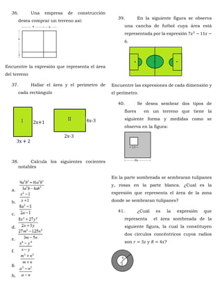 36. Una empresa de construcción
desea comprar un terreno así:
Encuentre la expresión que representa el área
del terreno
37. Hallar el área y el perímetro de
cada rectángulo
38. Calcula los siguientes cocientes
notables
a.
b.
c.
d.
e.
f.
g.
h.
39. En la siguiente figura se observa
una cancha de futbol cuya área está
representada por la expresión 7𝑥2
− 11𝑥 −
6.
Encuentre las expresiones de cada dimensión y
el perímetro.
40. Se desea sembrar dos tipos de
flores en un terreno que tiene la
siguiente forma y medidas como se
observa en la figura:
En la parte sombreada se sembraran tulipanes
y, rosas en la parte blanca. ¿Cual es la
expresión que representa el área de la zona
donde se sembraran tulipanes?
41. ¿Cuál es la expresión que
representa el área sombreada de la
siguiente figura, la cual la constituyen
dos círculos concéntricos cuyos radios
son 𝑟 = 3𝑧 y 𝑅 = 4𝑥?
 