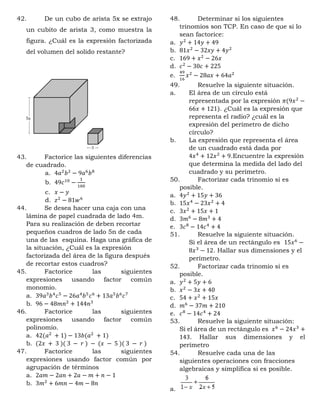 42. De un cubo de arista 5x se extrajo
un cubito de arista 3, como muestra la
figura. ¿Cuál es la expresión factorizada
del volumen del solido restante?
43. Factorice las siguientes diferencias
de cuadrado.
a. 4𝑎2
𝑏2
− 9𝑎6
𝑏8
b. 49𝑐10
−
1
100
c. 𝑥 − 𝑦
d. 𝑧2
− 81𝑤6
44. Se desea hacer una caja con una
lámina de papel cuadrada de lado 4m.
Para su realización de deben recortar
pequeños cuadros de lado 5n de cada
una de las esquina. Haga una gráfica de
la situación, ¿Cuál es la expresión
factorizada del área de la figura después
de recortar estos cuadros?
45. Factorice las siguientes
expresiones usando factor común
monomio.
a. 39𝑎3
𝑏4
𝑐5
− 26𝑎4
𝑏5
𝑐6
+ 13𝑎5
𝑏6
𝑐7
b. 96 − 48𝑚𝑛2
+ 144𝑛3
46. Factorice las siguientes
expresiones usando factor común
polinomio.
a. 42(𝑎2
+ 1) − 13𝑏(𝑎2
+ 1)
b. (2𝑥 + 3 )( 3 − 𝑟 ) − (𝑥 − 5 )( 3 − 𝑟 )
47. Factorice las siguientes
expresiones usando factor común por
agrupación de términos
a. 2𝑎𝑚 − 2𝑎𝑛 + 2𝑎 − 𝑚 + 𝑛 − 1
b. 3𝑚2
+ 6𝑚𝑛 − 4𝑚 − 8𝑛
48. Determinar si los siguientes
trinomios son TCP. En caso de que si lo
sean factorice:
a. 𝑦2
+ 14𝑦 + 49
b. 81𝑥2
− 32𝑥𝑦 + 4𝑦2
c. 169 + 𝑥2
− 26𝑥
d. 𝑐2
− 30𝑐 + 225
e.
49
16
𝑥2
− 28𝑎𝑥 + 64𝑎2
49. Resuelve la siguiente situación.
a. El área de un círculo está
representada por la expresión 𝜋(9𝑥2
−
66𝑥 + 121). ¿Cuál es la expresión que
representa el radio? ¿cuál es la
expresión del perímetro de dicho
círculo?
b. La expresión que representa el área
de un cuadrado está dada por
4𝑥4
+ 12𝑥2
+ 9.Encuentre la expresión
que determina la medida del lado del
cuadrado y su perímetro.
50. Factorizar cada trinomio si es
posible.
a. 4𝑦2
+ 15𝑦 + 36
b. 15𝑥4
− 23𝑥2
+ 4
c. 3𝑥2
+ 15𝑥 + 1
d. 3𝑚6
− 8𝑚3
+ 4
e. 3𝑐8
− 14𝑐4
+ 4
51. Resuelve la siguiente situación.
Si el área de un rectángulo es 15𝑥6
−
8𝑥3
− 12. Hallar sus dimensiones y el
perímetro.
52. Factorizar cada trinomio si es
posible.
a. 𝑦2
+ 5𝑦 + 6
b. 𝑥2
− 3𝑥 + 40
c. 54 + 𝑥2
+ 15𝑥
d. 𝑚6
− 37𝑚 + 210
e. 𝑐8
− 14𝑐4
+ 24
53. Resuelve la siguiente situación:
Si el área de un rectángulo es 𝑥6
− 24𝑥3
+
143. Hallar sus dimensiones y el
perímetro
54. Resuelve cada una de las
siguientes operaciones con fracciones
algebraicas y simplifica si es posible.
a.
 