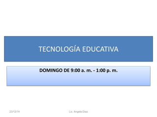 TECNOLOGÍA EDUCATIVA
DOMINGO DE 9:00 a. m. - 1:00 p. m.
23/12/14 Lic. Angela Díaz
 