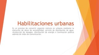 Habilitaciones urbanas
Es un proceso de convertir espacios rústicos en urbanos mediante la
ejecución de obras de accesibilidad, servicio de distribución de agua,
recolección de desagüe, distribución de energía e iluminación pública
además de redes de comunicación.
 