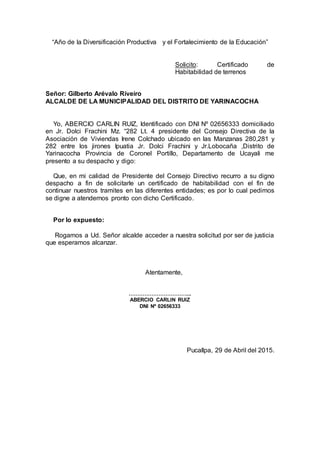 “Año de la Diversificación Productiva y el Fortalecimiento de la Educación”
Solicito: Certificado de
Habitabilidad de terrenos
Señor: Gilberto Arévalo Riveiro
ALCALDE DE LA MUNICIPALIDAD DEL DISTRITO DE YARINACOCHA
Yo, ABERCIO CARLIN RUIZ, Identificado con DNI Nº 02656333 domiciliado
en Jr. Dolci Frachini Mz. “282 Lt. 4 presidente del Consejo Directiva de la
Asociación de Viviendas Irene Colchado ubicado en las Manzanas 280,281 y
282 entre los jirones Ipuatia Jr. Dolci Frachini y Jr.Lobocaña ,Distrito de
Yarinacocha Provincia de Coronel Portillo, Departamento de Ucayali me
presento a su despacho y digo:
Que, en mi calidad de Presidente del Consejo Directivo recurro a su digno
despacho a fin de solicitarle un certificado de habitabilidad con el fin de
continuar nuestros tramites en las diferentes entidades; es por lo cual pedimos
se digne a atendernos pronto con dicho Certificado.
Por lo expuesto:
Rogamos a Ud. Señor alcalde acceder a nuestra solicitud por ser de justicia
que esperamos alcanzar.
Atentamente,
……………………………...
ABERCIO CARLIN RUIZ
DNI Nº 02656333
Pucallpa, 29 de Abril del 2015.
 