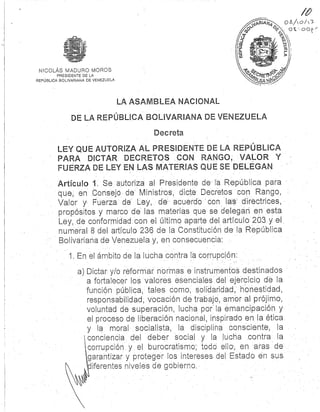 NICOLÁS MADURO MORO S
PRESIDENTE DE L A
REPÚBLICA BOLIVARIANA DE VENEZUELA
LA.%
,,O O0Q
v
LA ASAMBLEA NACIONAL
DE LA REPÚBLICA BOLIVARIANA DE VENEZUEL A
Decreta
LEY QUE AUTORIZA AL PRESIDENTE DE LA REPÚBLIC A
PARA DICTAR DECRETOS CON RANGO, VALOR Y
FUERZA DE LEY EN LAS MATERIAS QUE SE DELEGAN
Artículo 1 . Se autoriza al Presidente de- la República par a
que, en Consejo de Ministros, dicte Decretos con Rango ,
Valor y Fuerza de Ley, de, acuerdo " con las . directrices,
propósitos y marco de las materias que se. delegan en esta
Ley, de conformidad con el último aparte del articulo 203 y el
numeral 8 del. artículo 236 de la Constitución de la Repúblic a
Bolivariana de Venezuela y, en consecuencia :
1 . En el ámbito de la lucha contra la corrupción:
a) Dictar y/o reformar normas e instrumentos destinados
a fortalecer los valores esenciales del ejercicio de la
función pública, tales como, solidaridad, honestidad ,
responsabilidad; vocación de trabajo, amor al prójimo ,
voluntad de superación, lucha por' la emancipación y
el proceso de liberación nacional, inspirado en la ética .
y la moral socialista, la disciplina consciente, l a
conciencia del deber social y la lucha contra la
corrupción y el burocratismo, todo ello, en aras d e
garantizar y proteger los intereses del Estado en sus
iferentes niveles de gobierno .
 