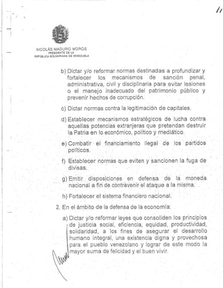 NICOLÁS MADURO MOROS .
PRESIDENTE DE L A
REPÚBLICA BOLIVARIANA DE VENEZUELA
b) Dictar. y/o reformar normas destinadas a profundizar. y
fortalecer los mecanismos de sanción penal ,
administrativa, civil y disciplinaria para evitar lesione s
o el manejo inadecuado del patrimonio público y
prevenir hechos de corrupción.
c) Dictar normas contra la legitimación de capitales .
d) Establecer mecanismos estratégicos de lucha contr a
aquellas potencias extranjeras que pretendan destrui r
la Patria en lo económico, político y mediático .
e) Combatir el financiamiento ilegal de los partido s
políticos .
f) Establecer normas que eviten y sancionen la fuga de
divisas.
g) Emitir disposiciones en defensa de moned a
nacional a.fin de contravenir el ataque a la mism a
h) Fortalecer el SiSteMa financiero nacional .
2 . En el ámbito de la defensa de la economía :
a) Dictar y/o reformar leyes que consoliden los principio s
1 de justicia social, eficiencia ; equidad, productividad ,
solidaridad, a los fines de asegurar el desarroll o
humano integral, una existencia digna y provechos a
para el pueblo venezolano y lograr de este modo la
mayor suma de felicidad y el buen vivir .
 