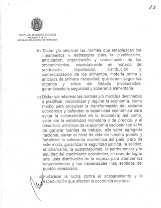 PRESIDENTE DE L A
REPÚBLICA BOLIVARIANA DE VENEZUELA
NICOLÁS MADURO MORO S
b) Dictar y/o reformar las normas que establezcan lo s
lineamientos y estrategias para la planificación ,
articulación, organización y coordinación de lo s
procedimientos, especialmente en materia d e
producción., importación, distribución y
comercialización de los alin'-Ientoá, materia prima y
artículos de primera necesidad, que deben seguir lo s
órganos y entes del Estado involucrados,
garantizando la seguridad y soberanía alimentaria.
c) Dictar y/o reformar las normas y/o medidas destinada s
a planificar, racionalizar y regular la economía, com o
medio para propulsar la transformación del sistem a
económico y defender la estabilidad económica para
evitar la vulnerabilidad de la economía ; así como,
velar por la estabilidad monetaria y de precios, y el
desarrollo armónico de la economía nacional con el fi n
de generar fuentes de trabajo, alto valor agregad o
nacional, elevar el nivel de vida de nuestro pueblo y
fortalecer la soberanía económica del país, para d e
este modo, garantizar la seguridad jurídica, la solidez ,
el dinamismo, la sustentabilidad, la permanencia y l a
equidad del crecimiento económico, en aras de logra r
una justa distribucion de la riqueza para atender lo s
requerimientos y las necesidades más sentidas de l
pueblo venezolano .
d Fortalecer la lucha contra el acaparamiento y l a
especulación que afectan la economía nacional .
 