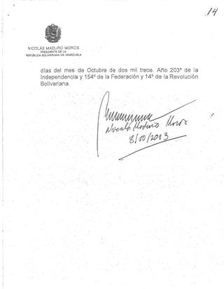 NICOLÁS MADURO MORO S
PRESIDENTE DE LA
REPÚBLICA BOLIVARIANA DE VENEZUEL A
días del mes de Octubre de dos mil trece . Año 203° de l a
Independencia y 154° de la Federación y 14° de la Revolució n
Bolivariana .
 