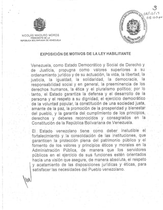 NICOLÁS MADURO MORO S
PRESIDENTE DE LA
REPÚBLICA BOLIVARIANA DE VENEZUEL A
EXPOSICIÓN DE MOTIVOS DE LA LEY HABILITANT E
Venezuela, corno Estado Democrático y Social de Derecho y
de Justicia, propugna como valores superiores a s u
ordenamiento jurídico y de su actuación, la vida, la libertad ; l a
justicia, la igualdad, la solidaridad, la democracia, l a
responsabilidad social y en general, la preeminencia de los
derechos humanos, la ética y el pluralismo político ; por lo
tanto, el Estado garantiza la defensa y el desarrollo de l a
persona y el respeto a su dignidad ; el ejercicio democrático
de la voluntad popular, la constitución de una sociedad justa ,
amante de la paz, la promoción de la prosperidad y bienesta r
del pueblo, y la garantía del cumplimiento de. los . principios ,
derechos y deberes reconocidos y consagrados en l a
Constitución de la República Bolivariana de Venezuela.
El . Estado venezolano tiene cómo deber ineludible el
fortalecimiento y la consolidación de las instituciones, qu e
garanticen la ' protección plena del patrimonio público y . el
fomento de los. valores y principios éticos y morales en l a
Administración Pública, de manera que los servidore s
públicos en el ejercicio dé sus funciones estén orientados
hacia una visión que asegure, de manera absoluta, el respeto
y . acatamiento de las disposiciones jurídicas y éticas, par a
satisfacer las necesidades del. Pueblo venezolano .
 