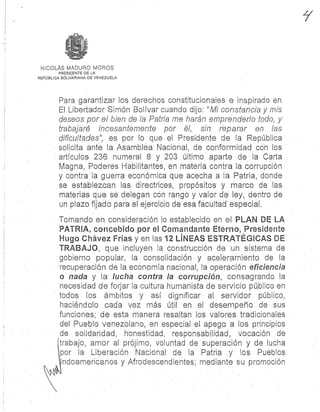 NICOLÁS MADURO MORO S
PRESIDENTE DE L A
REPÚBLICA BOLIVARIANA DE VENEZUEL A
Para garantizar los derechos constitucionales e inspirado e n
El Libertador Simón Bolívar cuando dijo : "Mi constancia y mis
deseos por el bien de la Patria me harán emprenderlo todo, y
trabajaré incesantemente por él, sin reparar en las
dificultades", es por lo que el Presidente de la República
solicita ante la Asamblea Nacional, de conformidad con los
artículos 236 numeral 8 y 203 último aparte de la Carta
Magna, Poderes Habilitantes, en materia contra la corrupció n
y contra la guerra económica que acecha a la Patria, dond e
se establezcan las directrices; propósitos ymarco de las
materias que se delegan con rango y valor de ley, dentro d e
un plazo fijado para el ejercicio de esa facultad `especial .
Tomando en consideración lo establecido en el PLAN DE L A
PATRIA, concebido por el C®r.ándante Eterno, Presidente
Hugo Chávez Frías y en las 12 LINEAS ESTRATÉGICAS D E
TRABAJO, que incluyen la construcción de: un sistema de
gobierno popular, la consolidación y aceleramiento de l a
recuperación de la economía nacional, la operación eficiencia
o nada. y la: lucha contra la corrupción, consagrando. la
necesidad de forjar la cultura humanista de servicio público en
todos los ámbitos y así dignificar al servidor público ,
haciéndolo cada vez más . útil en el. desempeño: de sus
funciones; de esta manera resaltan los valores tradicionales
del Pueblo venezolano, en especial el apego a los principios
de solidaridad, honestidad, responsabilidad, vocación d e
trabajo, amor al prójimo, voluntad de superación y de luch a
`por la . Liberación Nacional de la Patria y los Pueblos .
Indoamericanos y Afrodescendientes ; mediante su promoción
 