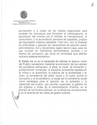 NICOLÁS MADURO MOROS .
PRESIDENTE DE LA
REPÚBLICA BOLIVARIANA DE VENEZUELA
permanente y a . través de los medios disponibles para
combatir tos antivalores que fomentan el individualismo, l a
explotación . del hombre por el hombre, el mercantilismo, el
consumismo y la acumulación perversa de capitales, propio s
del depredador sistema capitalista . Todo ello, con la finalidad
de profundizar y ejecutar los mecanismos de sanción penal ,
administrativa, civil y disciplinaria, según sea el caso, para lo s
que incurran en ineficiencia administrativa, política y e n
hechos de corrupción, así como en conductas que atente n
contra el sistema económico .
El Estado se. ve en la necesidad de reforzar el acervo mora l
del Pueblo venezolano mediante la promoción de los valores
del socialismo bolivariano, la ética, lá moral, la formación y
autóformación humanista, la disciplina consciente basada en
la crítica y la autocrítica, la práctica de la solidaridad y el
amor, la consciencia . del deber social y. la lucha contra l a
corrupción y el burocratismo, á través de la contraloría social
como estrategia para el ejercicio de la potestad y l a
capacidad del pueblo, que permita, supervisar la gestión de
los órganos y entes de la Administración Pública, en el
manejo de los fondos públicos, en la eficiencia revolucionari a
y en el alcance de las metas de gestión pública.
 