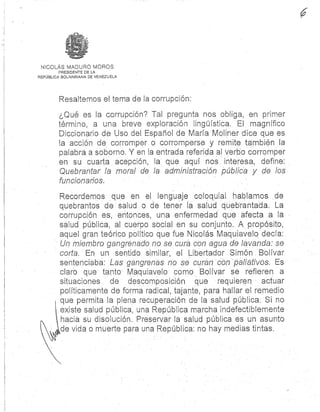 NICOLÁS MADURO MORO S
PRESIDENTE DE LA
REPÚBLICA BOLIVARIANA DE VENEZUELA
Resaltemos el tema de la corrupción :
¿Qué es la corrupción? Tal pregunta nos obliga, en prime r
término, a una breve exploración lingüística . El magnífico
Diccionario de Uso del Español de María Moliner dice que e s
la acción de corromper o corromperse y remite también la
palabra a soborno. Y en la entrada referida al verbo corromper
en su cuarta acepción, la que aquí nos interesa, define :
Quebrantar la moral de la administración pública y de los a
funcionarios:
Recordemos que en el lenguaje coloquial hablamos d e
quebrantos de salud . ó de tener la salud quebrantada. La
corrupción es, entonces, una enfermedad que afecta a la
salud pública, al cuerpo social en su conjunto. A propósito ,
aquel gran teórico político que fue Nicolás Maquiavelo decía:
Un miembro gangrenado no se cura con agua de lavanda: se
corta. En un sentido similar, el Libertador Simón Bolíva r
sentenciaba: Las gangrenas no se curan con paliativos. Es
claro que tanto Maquiavelo como Bolívar se refieren a
situaciones de descomposición que requieren actuar
políticamente de forma radical, tajante, para hallar el remedio
que permita la plena recuperación de la salud pública. Si no
existe salud pública, una República marcha indefectiblement e
hacia su disolución . Preservar la salud pública es un asunto
de vida o muerte para una República : no hay medias tintas
 