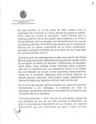 NICOLÁS MADURO MORO S
PRESIDENTE DE L A
REPÚBLICA BOLIVARIANA DE VENEZUELA
En este sentido, un 12 de enero de 1824, desde Urna, e l
Libertador dio a conocer un nuevo decreto de guerra a muerte .
Pero, esta vez, contra la corrupción . Simón Bolívar era u n
enemigo acérrimo de la corrupción administrativa y un firme y
frontal defensor de la probidad y la transparencia en el uso d e
los dineros públicos, de la Ética republicana con E mayúscula.
Bolívar era un celoso practicante de la virtud republicana :
pensaba y actuaba orientado por el principio de que nada est á
por encima del bien común.
Conviene que nos detengamos en este documento del Padr e
Bolívar para reimpulsar radicalmente la guerra a muerte contr a
la corrupción en todos los terrenos . Ciertamente, el peculado ,
como delito, tiene hondas raíces históricas entre nosotros ,
pero ello no significa que nos resignemos como si se tratar a
de una fatalidad de la que nunca podremos desprendernos .
Antes por el contrario, debemos tocar el alma nacional, el
espíritu popular. para que, entre todas y todos, batallemos si n
descanso hasta que logremos extirpar este mal de raíz .
En el inicio del decreto, Bolívar plantea con absoluta claridad ,
directamente y sin ambages, el problema en toda s u
gravedad . Igualmente, plantea la necesidad de correctivos qu e
no podían ser sino radicales :
Teniendo presente : 1 .-Que una de las principales causas de
los desastres en que se ha visto envuelta la República, h a
Lido la escandalosa dilapidación de sus fondos, por alguno s
funcionarios que han intervenido en ellos; 2.-Que el único
 